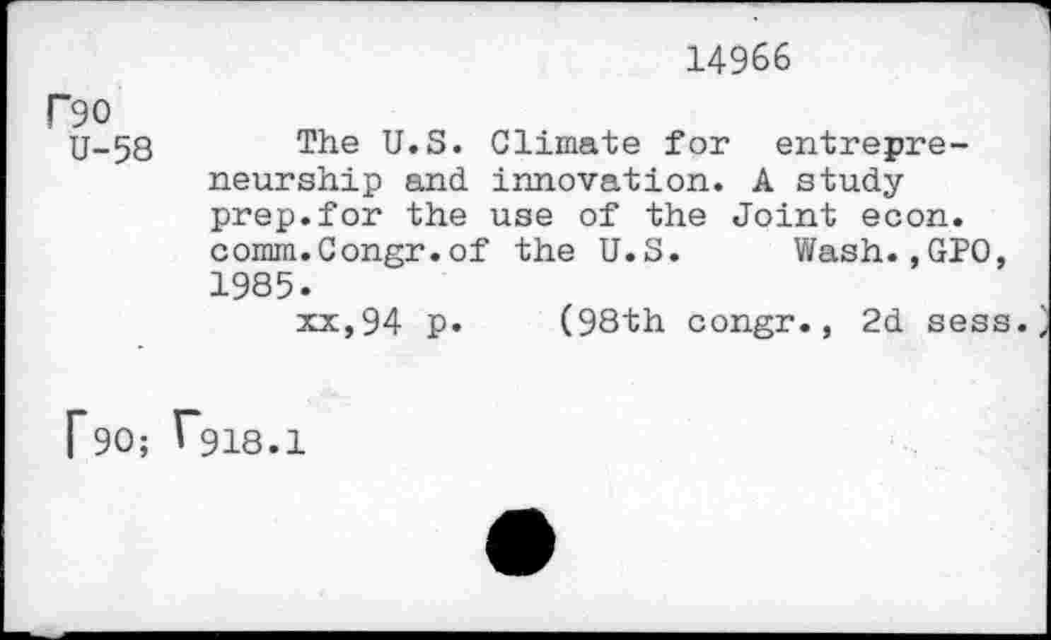 ﻿14966
P90
U-58 The U.S. Climate for entrepreneurship and innovation. A study prep.for the use of the Joint econ. comm.Congr.of the U.S. Wash.,GPO, 1985.
xx,94 p. (98th congr., 2d sess.
Rd; 1*918.1